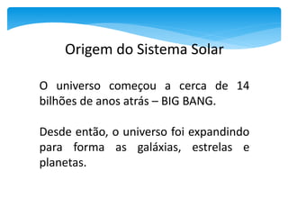 Origem do Sistema Solar
O universo começou a cerca de 14
bilhões de anos atrás – BIG BANG.
Desde então, o universo foi expandindo
para forma as galáxias, estrelas e
planetas.
 