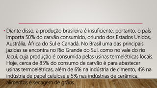 • Diante disso, a produção brasileira é insuficiente, portanto, o país
importa 50% do carvão consumido, oriundo dos Estados Unidos,
Austrália, África do Sul e Canadá. No Brasil uma das principais
jazidas se encontra no Rio Grande do Sul, como no vale do rio
Jacuí, cuja produção é consumida pelas usinas termelétricas locais.
Hoje, cerca de 85% do consumo de carvão é para abastecer
usinas termoelétricas, além de 6% na indústria de cimento, 4% na
indústria de papel celulose e 5% nas indústrias de cerâmica,
alimentos e secagem de grãos.
 