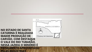 NO ESTADO DE SANTA
CATARINA É REALIZADA A
MAIOR PRODUÇÃO DE
CARVÃO, COM DESTAQUE
O VALE DO RIO TUBARÃO,
NESSA JAZIDA O MINÉRIO É
TOTALMENTE APROVEITADO
 