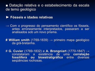 ■  Datação relativa e o estabelecimento da escala de temo geológico ►  Fósseis e idades relativas ->  Com o progresso do pensamento científico os fósseis, antes erroneamente interpretados, passaram a ser analisados sob um novo prisma. #   William smith  (1769-1839) -> primeiro mapa geológico da grã-bretanha. #  G. Cuvier  (1769-1832) e  A. Brongniart  (1770-1847) -> constataram a existência de uma  correla ç ão fossilífera ou bioestratigráfica  entre diversas seqüências rochosas. 