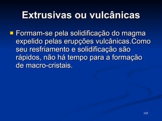 Extrusivas ou vulcânicas Formam-se pela solidificação do magma expelido pelas erupções vulcânicas.Como seu resfriamento e solidificação são rápidos, não há tempo para a formação de macro-cristais.  