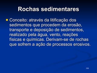 Rochas sedimentares Conceito: através da litificação dos sedimentos que procedem da erosão, transporte e deposição de sedimentos, realizado pela água, vento, reações físicas e químicas. Derivam-se de rochas que sofrem a ação de processos erosivos. 