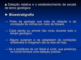 ■  Datação relativa e o estabelecimento da escala de temo geológico ►  Bioestratigrafia ->   Parte  da geologia que trata da  datação  e da correla ç ão de rochas por meio de fósseis.  ->  Cada planta ou animal não viveu durante todo o tempo geológico. ->  Alguns surgiram e se adaptaram às condi ç ões ambientais e chegaram até os dias de hoje. ->  Se a amplitude de um fóssil é curta, sua presen ç a na rocha fornece uma data ç ão precisa. 