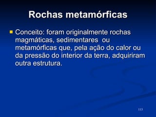 Rochas metamórficas Conceito: foram originalmente rochas magmáticas, sedimentares  ou metamórficas que, pela ação do calor ou da pressão do interior da terra, adquiriram outra estrutura. 