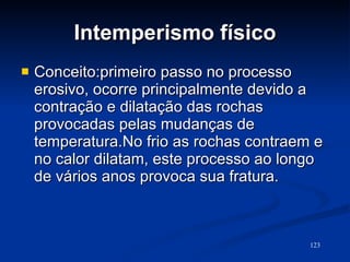 Intemperismo físico Conceito:primeiro passo no processo erosivo, ocorre principalmente devido a contração e dilatação das rochas provocadas pelas mudanças de temperatura.No frio as rochas contraem e no calor dilatam, este processo ao longo de vários anos provoca sua fratura. 
