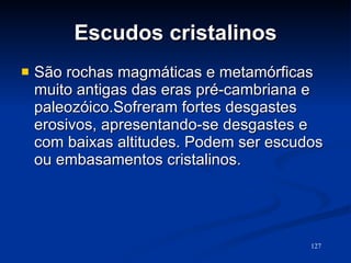 Escudos cristalinos São rochas magmáticas e metamórficas muito antigas das eras pré-cambriana e paleozóico.Sofreram fortes desgastes erosivos, apresentando-se desgastes e com baixas altitudes. Podem ser escudos ou embasamentos cristalinos.  