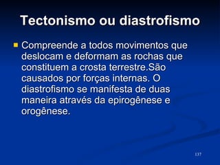 Tectonismo ou diastrofismo Compreende a todos movimentos que deslocam e deformam as rochas que constituem a crosta terrestre.São causados por forças internas. O diastrofismo se manifesta de duas maneira através da epirogênese e orogênese. 