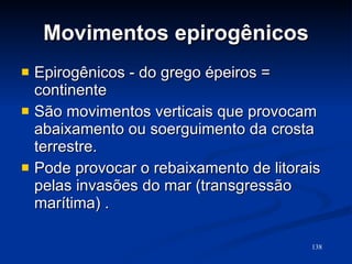 Movimentos epirogênicos Epirogênicos - do grego épeiros = continente São movimentos verticais que provocam abaixamento ou soerguimento da crosta terrestre. Pode provocar o rebaixamento de litorais pelas invasões do mar (transgressão marítima) . 