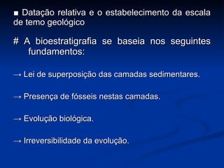 ■  Datação relativa e o estabelecimento da escala de temo geológico # A bioestratigrafia se baseia nos seguintes fundamentos: ->  Lei de superposi ç ão das camadas sedimentares. ->  Presen ç a de fósseis nestas camadas. ->  Evolu ç ão biológica. ->  Irreversibilidade da evolu ç ão. 