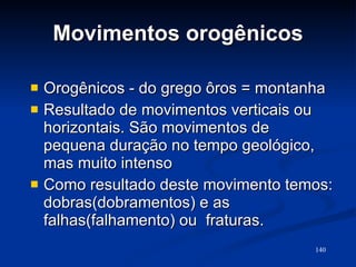 Movimentos orogênicos Orogênicos - do grego ôros = montanha Resultado de movimentos verticais ou horizontais. São movimentos de pequena duração no tempo geológico, mas muito intenso  Como resultado deste movimento temos: dobras(dobramentos) e as falhas(falhamento) ou  fraturas. 
