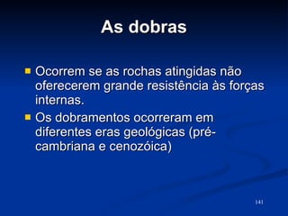 As dobras Ocorrem se as rochas atingidas não oferecerem grande resistência às forças internas. Os dobramentos ocorreram em diferentes eras geológicas (pré-cambriana e cenozóica)  