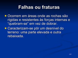 Falhas ou fraturas Ocorrem em áreas onde as rochas são rígidas e resistentes às forças internas e “quebram-se” em vez de dobrar. Caracterizam-se pôr um desnível do terreno: uma parte elevada e outra rebaixada.  