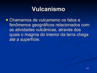 Vulcanismo Chamamos de vulcanismo os fatos e fenômenos geográficos relacionados com as atividades vulcânicas, através dos quais o magma do interior da terra chega até a superfície.  