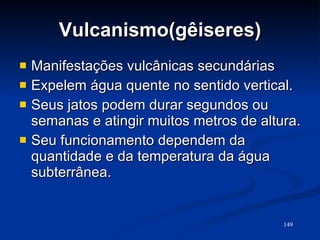 Vulcanismo(gêiseres) Manifestações vulcânicas secundárias Expelem água quente no sentido vertical. Seus jatos podem durar segundos ou semanas e atingir muitos metros de altura. Seu funcionamento dependem da quantidade e da temperatura da água subterrânea. 