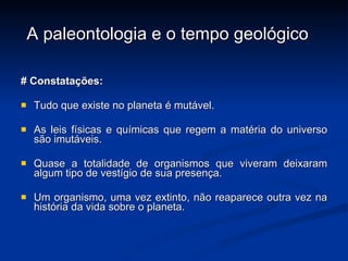 A paleontologia e o tempo geológico # Constatações: Tudo que existe no planeta é mutável. As leis físicas e químicas que regem a matéria do universo são imutáveis. Quase a totalidade de organismos que viveram deixaram algum tipo de vestígio de sua presença. Um organismo, uma vez extinto, não reaparece outra vez na história da vida sobre o planeta. 