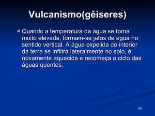 Vulcanismo(gêiseres) Quando a temperatura da água se torna muito elevada, formam-se jatos de água no sentido vertical. A água expelida do interior da terra se infiltra lateralmente no solo, é novamente aquecida e recomeça o ciclo das águas quentes. 