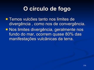 O círculo de fogo Temos vulcões tanto nos limites de divergência , como nos de convergência. Nos limites divergência, geralmente nos fundo do mar, ocorrem quase 80% das manifestações vulcânicas da terra.  