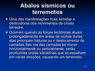 Abalos sísmicos ou terremotos Uma das manifestações mais temidas e destruidoras dos movimentos da crosta terrestre.  Ocorrem quando as forças tectônicas atuam prolongadamente em áreas de rochas duras, elas provocam fraturas ou o deslocamento de camadas.Seu ma das camadas se mover horizontalmente ou verticalmente, serão produzidas ondas vibratórias que se espalham em várias direções, causando um terremoto. 