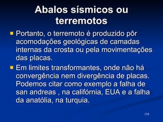 Abalos sísmicos ou terremotos Portanto, o terremoto é produzido pôr acomodações geológicas de camadas internas da crosta ou pela movimentações das placas. Em limites transformantes, onde não há convergência nem divergência de placas. Podemos citar como exemplo a falha de san andreas , na califórnia, EUA e a falha da anatólia, na turquia.  