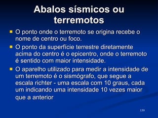 Abalos sísmicos ou terremotos O ponto onde o terremoto se origina recebe o nome de centro ou foco. O ponto da superfície terrestre diretamente acima do centro é o epicentro, onde o terremoto é sentido com maior intensidade. O aparelho utilizado para medir a intensidade de um terremoto é o sismógrafo, que segue a escala richter - uma escala com 10 graus, cada um indicando uma intensidade 10 vezes maior que a anterior   