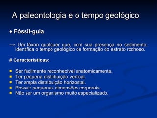 A paleontologia e o tempo geológico ♦  Fóssil-guia ->  Um táxon qualquer que, com sua presença no sedimento, identifica o tempo geológico de formação do estrato rochoso. # Características: Ser facilmente reconhecível anatomicamente. Ter pequena distribuição vertical. Ter ampla distribuição horizontal. Possuir pequenas dimensões corporais. Não ser um organismo muito especializado. 