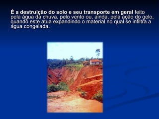   É a destruição do solo e seu transporte em geral  feito pela água da chuva, pelo vento ou, ainda, pela ação do gelo, quando este atua expandindo o material no qual se infiltra a água congelada. 