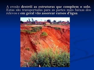   A erosão  destrói as estruturas que compõem o solo . Estas são transportadas para as partes mais baixas dos relevos e  em geral vão assorear cursos d’água . 