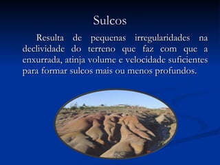 Sulcos Resulta de pequenas irregularidades na declividade do terreno que faz com que a enxurrada, atinja volume e velocidade suficientes para formar sulcos mais ou menos profundos. 
