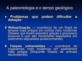 A paleontologia e o tempo geológico ♦  Problemas que podem dificultar a datação: # Refossilização ->  ocorrência de um fóssil de tempos mais antigos em rochas mais modernas (fósseis que foram expostos graças a processos erosivos e que são novamente sepultados em sedimento depositado posteriormente). # Fósseis entremetidos  -> ocorrência de organismos mais modernos em sedimentos mais antigos (freqüente fósseis de animais escavadores). 