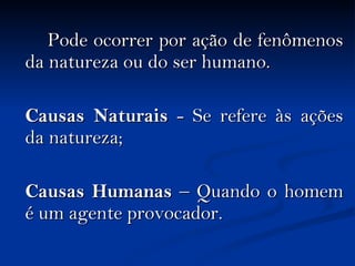Pode ocorrer por ação de fenômenos da natureza ou do ser humano. Causas Naturais  - Se refere às ações da natureza; Causas Humanas  – Quando o homem é um agente provocador. 