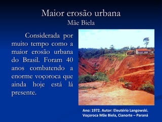 Maior erosão urbana Mãe Biela  Considerada por muito tempo como a maior erosão urbana do Brasil. Foram 40 anos combatendo a enorme voçoroca que ainda hoje está lá presente. Ano: 1972. Autor: Eleutério Langowski. Voçoroca Mãe Biela, Cianorte – Paraná 