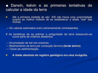 ■  Darwin, kelvin e as primeiras tentativas de calcular a idade da terra Até a primeira metade do séc. XIX não havia uma unanimidade quanto ao melhor método de se estabelecer a idade “real” das rochas. ->  Os valores estimados eram extremamente contrastantes. # As tentativas de se estimar a antiguidade da terra baseavam-se numa série de critérios aleatórios: ->  Acumula ção de sal nos oceanos. ->  Resfriamento da terra por condu ção térmica  (lorde kelvin) . ->  Taxas de sedimenta ção. A idade absoluta do registro geológico era uma incógnita. 