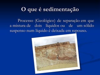 O que é sedimentação  Processo (Geológico) de separação em que a mistura de dois líquidos ou de um sólido suspenso num líquido é deixada em repouso. 