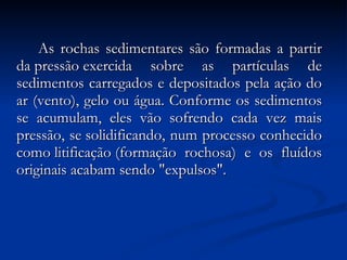   As rochas sedimentares são formadas a partir da pressão exercida sobre as partículas de sedimentos carregados e depositados pela ação do ar (vento), gelo ou água. Conforme os sedimentos se acumulam, eles vão sofrendo cada vez mais pressão, se solidificando, num processo conhecido como litificação (formação rochosa) e os fluídos originais acabam sendo "expulsos". 