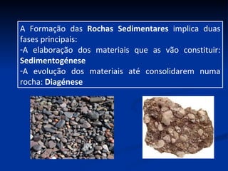 A Formação das  Rochas Sedimentares  implica duas fases principais: A elaboração dos materiais que as vão constituir:  Sedimentogénese A evolução dos materiais até consolidarem numa rocha:  Diagénese 