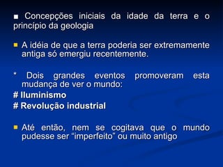 ■  Concepções iniciais da idade da terra e o princípio da geologia A idéia de que a terra poderia ser extremamente antiga só emergiu recentemente. * Dois grandes eventos promoveram esta mudan ç a de ver o mundo: # Iluminismo # Revolu ç ão industrial Até então, nem se cogitava que o mundo pudesse ser “imperfeito” ou muito antigo 