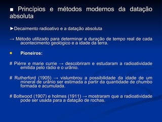 ■  Princípios e métodos modernos da datação absoluta ► Decaimento radioativo e a data ção absoluta ->  Método utilizado para determinar a duração de tempo real de cada acontecimento geológico e a idade da terra. Pioneiros: # Piérre e marie currie -> descobriram e estudaram a radioatividade emitida pelo rádio e o urânio. # Rutherford (1905) -> vislumbrou a possibilidade da idade de um mineral de urânio ser estimada a partir da quantidade de chumbo formada e acumulada. # Boltwood (1907) e holmes (1911) -> mostraram que a radioatividade pode ser usada para a data ç ão de rochas. 