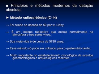 ■  Princípios e métodos modernos da datação absoluta ►  Método radiocarbônico (C-14) ->  Foi criado na década de 50 por w. Libby. ->  É um isótopo radioativo que ocorre normalmente na atmosfera e nos seres vivos. ->  Sua meia-vida é de cerca de 5730 anos. ->  Esse método só pode ser utilizado para o quaternário tardio. ->  Muito importante no estabelecimento cronológico de eventos geomorfológicos e arqueológicos recentes. 