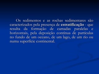 Os sedimentos e as rochas sedimentares são caracterizados pela presença de  estratificação  - que resulta da formação de camadas paralelas e horizontais, pela deposição contínua de partículas no fundo de um oceano, de um lago, de um rio ou numa superfície continental.  