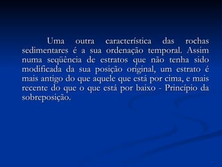   Uma outra característica das rochas sedimentares é a sua ordenação temporal. Assim numa seqüência de estratos que não tenha sido modificada da sua posição original, um estrato é mais antigo do que aquele que está por cima, e mais recente do que o que está por baixo - Princípio da sobreposição. 