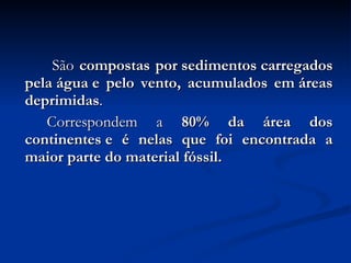  São  compostas por sedimentos carregados pela água e pelo vento, acumulados em áreas deprimidas .  Correspondem a  80% da área dos continentes e é nelas que foi encontrada a maior parte do material fóssil.  