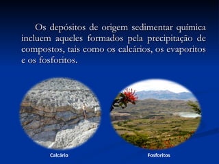 Os depósitos de origem sedimentar química incluem aqueles formados pela precipitação de compostos, tais como os calcários, os evaporitos e os fosforitos. Calcário Fosforitos 