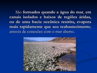 São  formados quando a água do mar ,  em canais isolados e baixos de regiões áridas, ou de uma bacia oceânica restrita, evapora mais rapidamente que seu reabastecimento , através de conexões com o mar aberto. 
