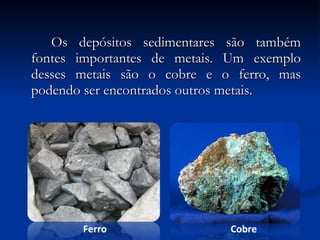 Os depósitos sedimentares são também fontes importantes de metais. Um exemplo desses metais são o cobre e o ferro, mas podendo ser encontrados outros metais. Ferro Cobre 