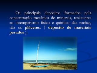 Os principais depósitos formados pela concentração mecânica de minerais, resistentes ao intemperismo físico e químico das rochas, são os  pláceres . (  depósito de materiais pesados  ). 