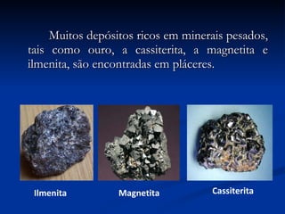   Muitos depósitos ricos em minerais pesados, tais como ouro, a cassiterita, a magnetita e ilmenita, são encontradas em pláceres. Ilmenita Magnetita Cassiterita 