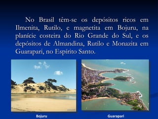 No Brasil têm-se os depósitos ricos em Ilmenita, Rutilo, e magnetita em Bojuru, na planície costeira do Rio Grande do Sul, e os depósitos de Almandina, Rutilo e Monazita em Guarapari, no Espírito Santo. Bojuru Guarapari 