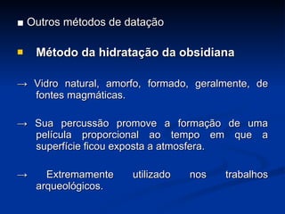■  Outros métodos de datação Método da hidrata ç ão da obsidiana ->  Vidro natural, amorfo, formado, geralmente, de fontes magmáticas. ->  Sua percussão promove a forma ç ão de uma película proporcional ao tempo em que a superfície ficou exposta a atmosfera. ->  Extremamente utilizado nos trabalhos arqueológicos. 