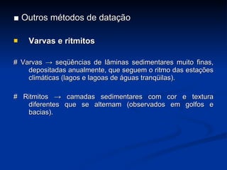 ■  Outros métodos de datação Varvas e ritmitos # Varvas -> seqüências de lâminas sedimentares muito finas, depositadas anualmente, que seguem o ritmo das esta ç ões climáticas (lagos e lagoas de águas tranqüilas). # Ritmitos -> camadas sedimentares com cor e textura diferentes que se alternam (observados em golfos e bacias). 