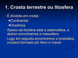 1. Crosta terrestre ou litosfera É dividida em crosta : Continental Oceânica Abaixo da litosfera está a astenosfera, e abaixo encontramos a mesosfera. Logo em seguida encontramos a endosfera (núcleo) formada pôr ferro e níquel. 